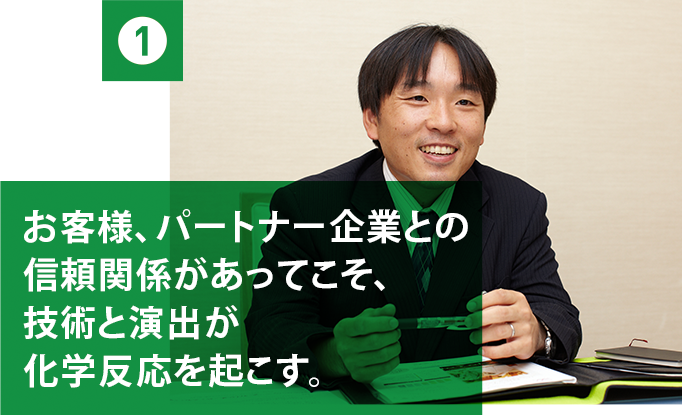 1 お客様、パートナー企業との信頼関係があってこそ、技術と演出が化学反応を起こす。